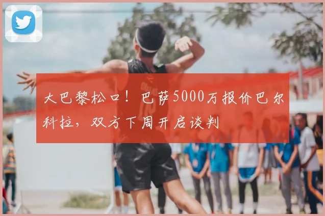 大巴黎松口!巴萨5000万报价巴尔科拉,双方下周开启谈判