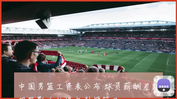中国男篮工资表公布 球员薪酬差距明显影响轮换与引援策略
