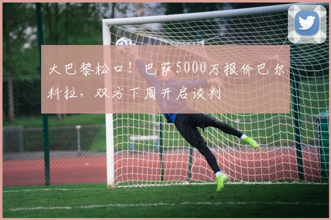 大巴黎松口!巴萨5000万报价巴尔科拉,双方下周开启谈判