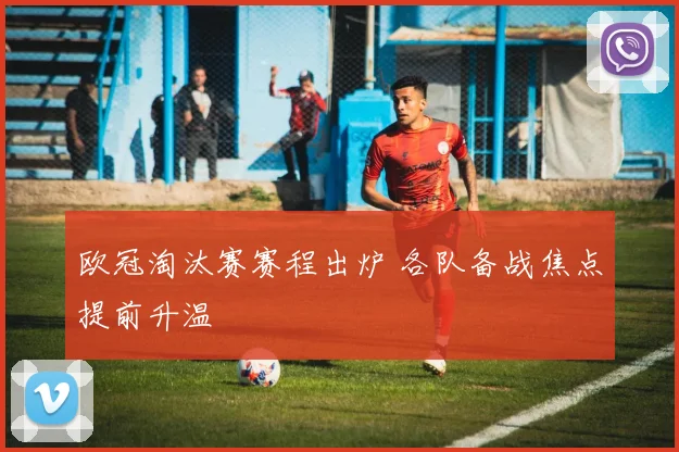欧冠淘汰赛赛程出炉 各队备战焦点提前升温