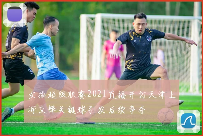 女排超级联赛2021直播开打天津上海交锋关键球引发后续争夺