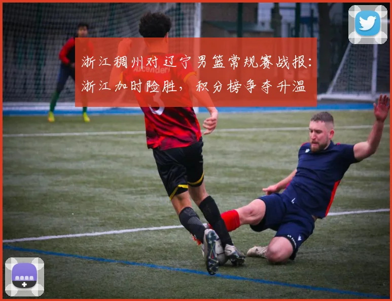 浙江稠州对辽宁男篮常规赛战报：浙江加时险胜，积分榜争夺升温