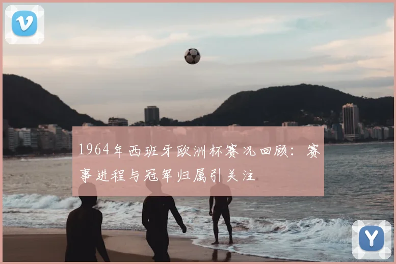 1964年西班牙欧洲杯赛况回顾:赛事进程与冠军归属引关注