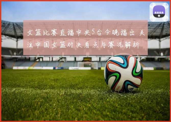 女篮比赛直播中央5台今晚播出 关注中国女篮对决看点与赛况解析