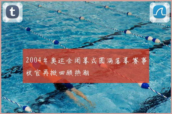 2004年奥运会闭幕式圆满落幕 赛事收官再掀回顾热潮