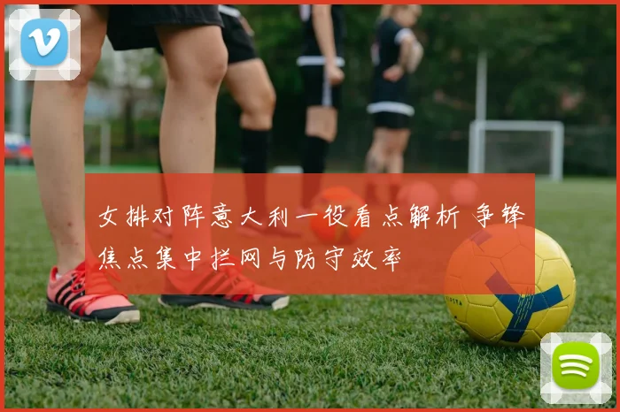 女排对阵意大利一役看点解析 争锋焦点集中拦网与防守效率