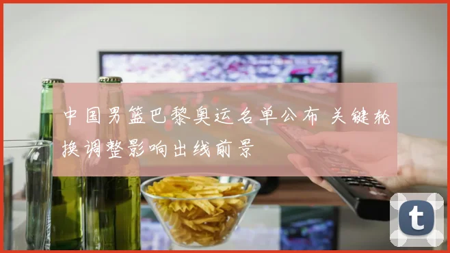 中国男篮巴黎奥运名单公布 关键轮换调整影响出线前景