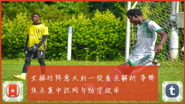 女排对阵意大利一役看点解析 争锋焦点集中拦网与防守效率