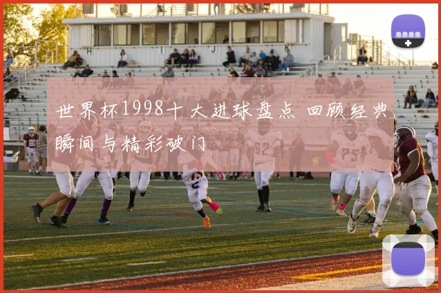 世界杯1998十大进球盘点 回顾经典瞬间与精彩破门
