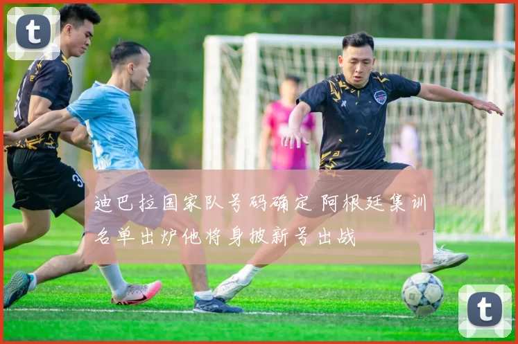 迪巴拉国家队号码确定 阿根廷集训名单出炉他将身披新号出战