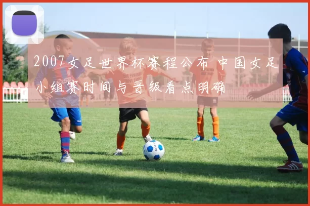 2007女足世界杯赛程公布 中国女足小组赛时间与晋级看点明确
