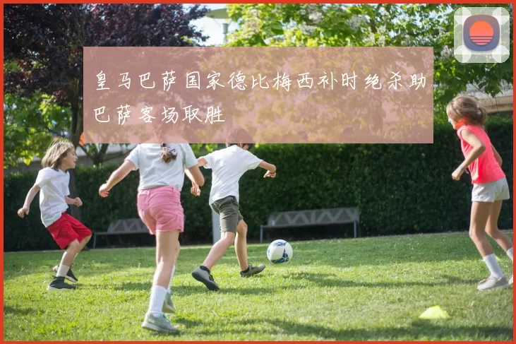 皇马巴萨国家德比梅西补时绝杀助巴萨客场取胜