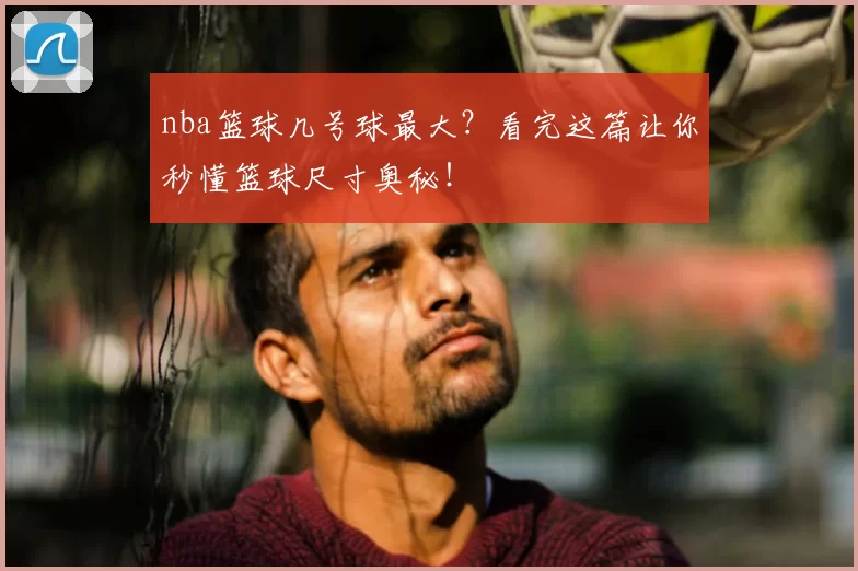 nba篮球几号球最大?看完这篇让你秒懂篮球尺寸奥秘!