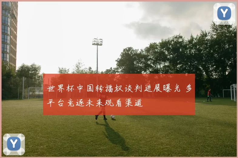 世界杯中国转播权谈判进展曝光 多平台竞逐未来观看渠道