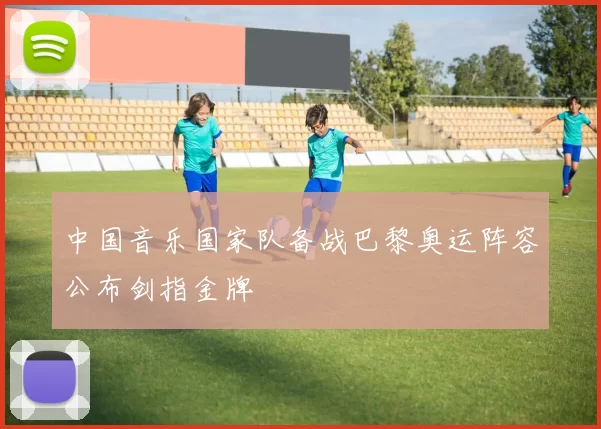 中国音乐国家队备战巴黎奥运阵容公布剑指金牌