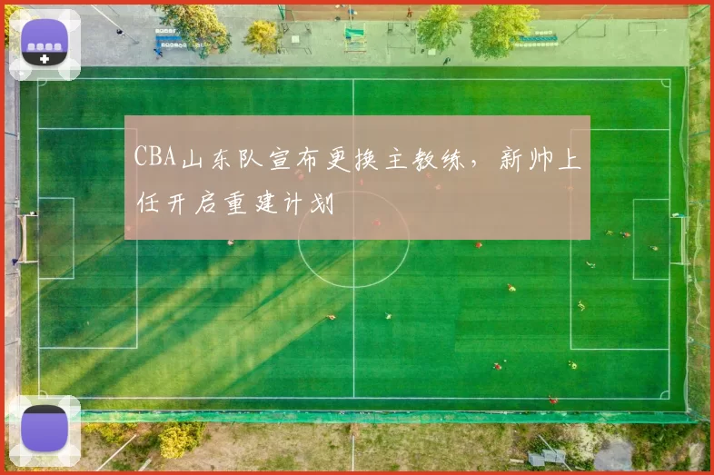 CBA山东队宣布更换主教练，新帅上任开启重建计划