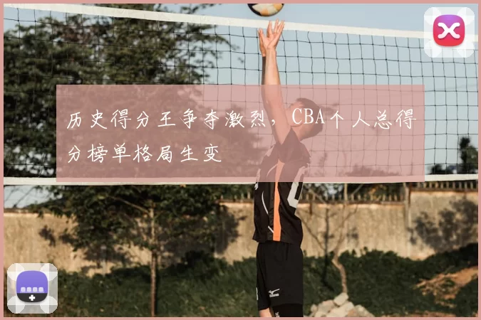 历史得分王争夺激烈，CBA个人总得分榜单格局生变