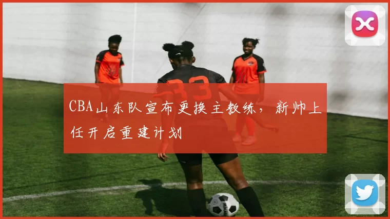 CBA山东队宣布更换主教练，新帅上任开启重建计划