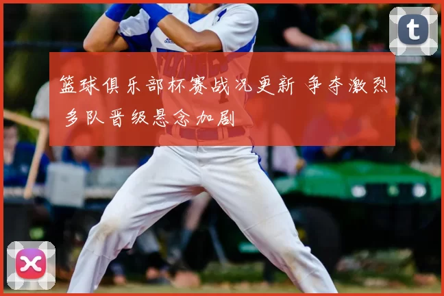 篮球俱乐部杯赛战况更新 争夺激烈 多队晋级悬念加剧