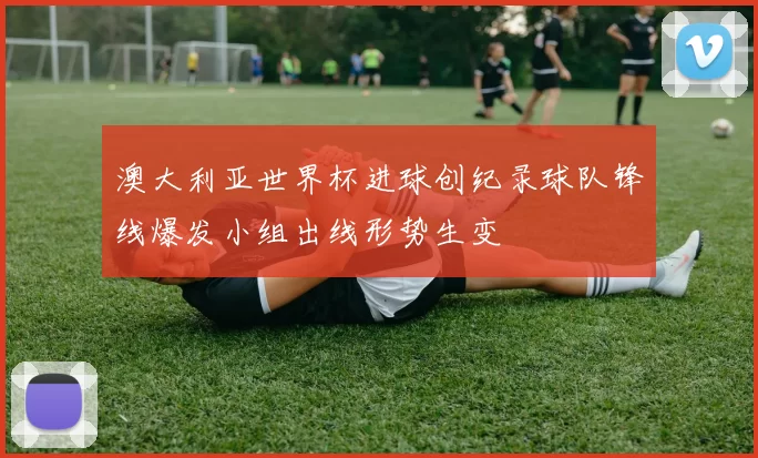 澳大利亚世界杯进球创纪录球队锋线爆发小组出线形势生变