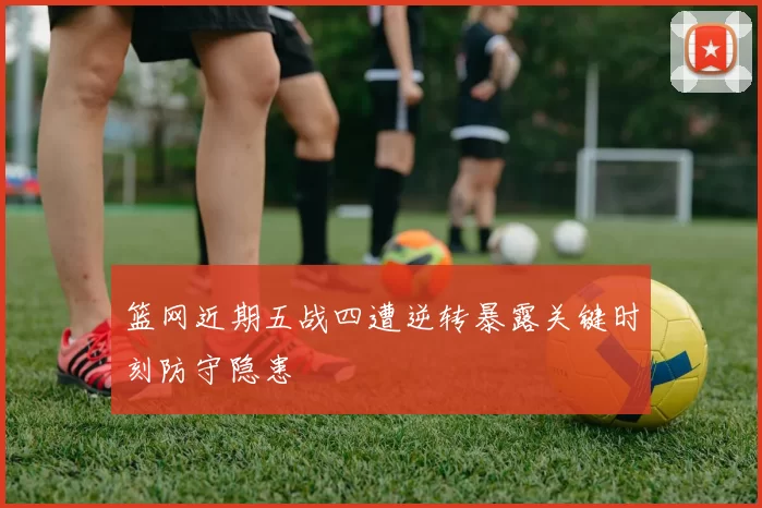 篮网近期五战四遭逆转暴露关键时刻防守隐患