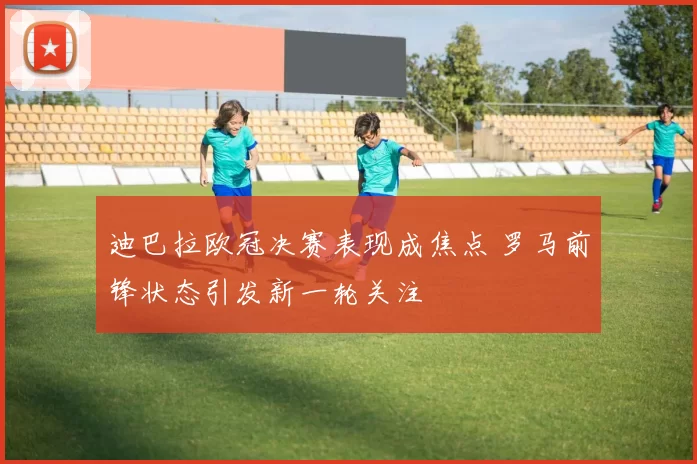 迪巴拉欧冠决赛表现成焦点 罗马前锋状态引发新一轮关注