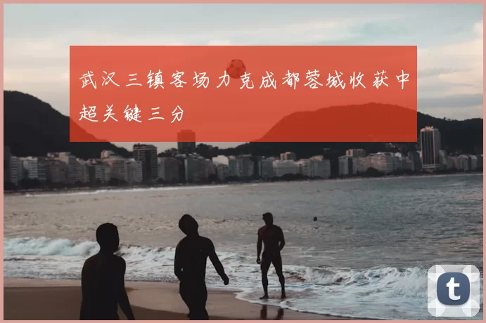 武汉三镇客场力克成都蓉城收获中超关键三分
