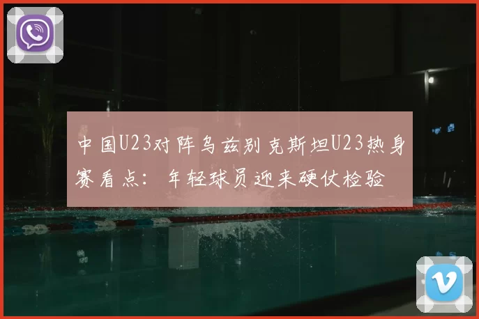 中国U23对阵乌兹别克斯坦U23热身赛看点:年轻球员迎来硬仗检验