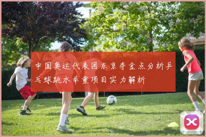 中国奥运代表团东京夺金点分析乒乓球跳水举重项目实力解析