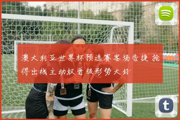 澳大利亚世界杯预选赛客场告捷 抢得出线主动权晋级形势大好