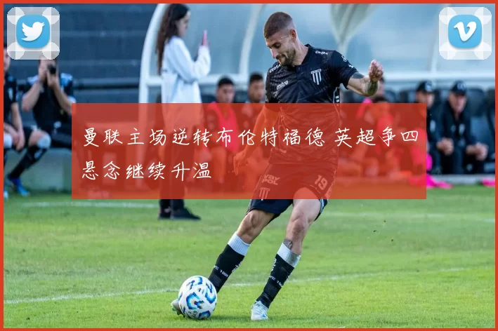 曼联主场逆转布伦特福德 英超争四悬念继续升温