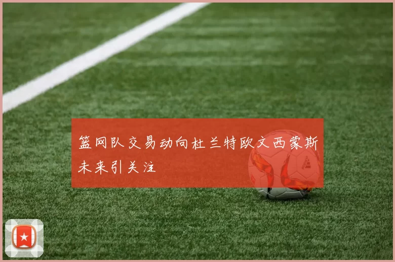 篮网队交易动向杜兰特欧文西蒙斯未来引关注