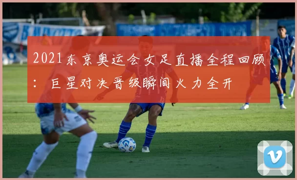 2021东京奥运会女足直播全程回顾:巨星对决晋级瞬间火力全开