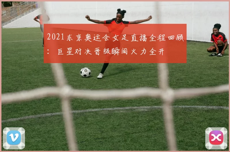 2021东京奥运会女足直播全程回顾:巨星对决晋级瞬间火力全开