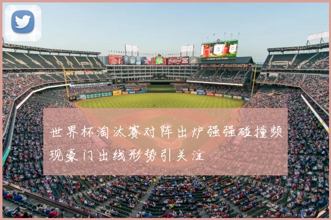 世界杯淘汰赛对阵出炉强强碰撞频现豪门出线形势引关注