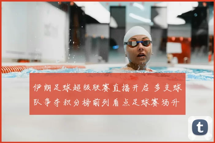 伊朗足球超级联赛直播开启 多支球队争夺积分榜前列看点足球赛场升级
