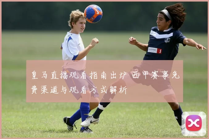 皇马直播观看指南出炉 西甲赛事免费渠道与观看方式解析