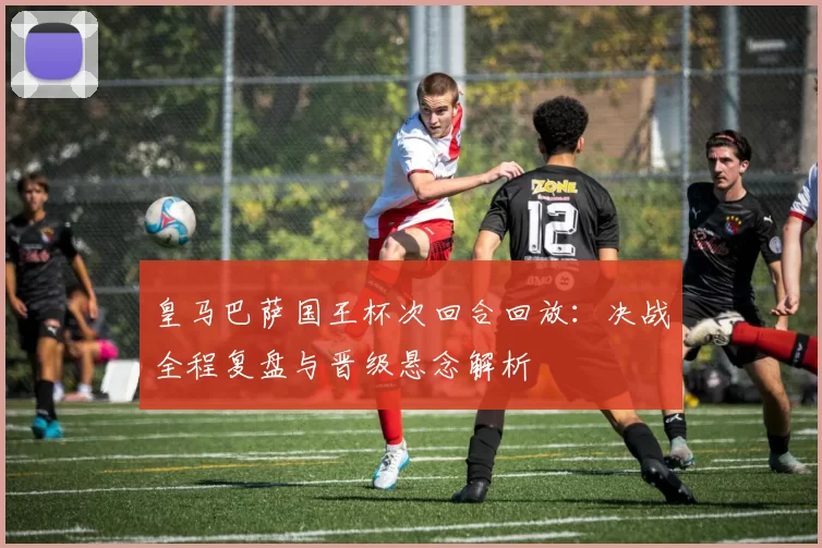 皇马巴萨国王杯次回合回放:决战全程复盘与晋级悬念解析