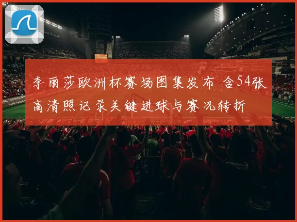 李丽莎欧洲杯赛场图集发布 含54张高清照记录关键进球与赛况转折