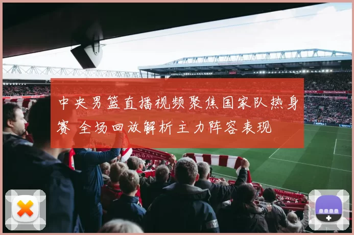 中央男篮直播视频聚焦国家队热身赛 全场回放解析主力阵容表现