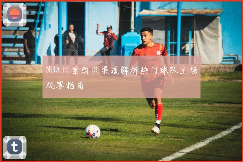 NBA门票购买渠道解析热门球队主场观赛指南