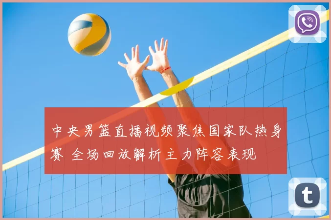 中央男篮直播视频聚焦国家队热身赛 全场回放解析主力阵容表现