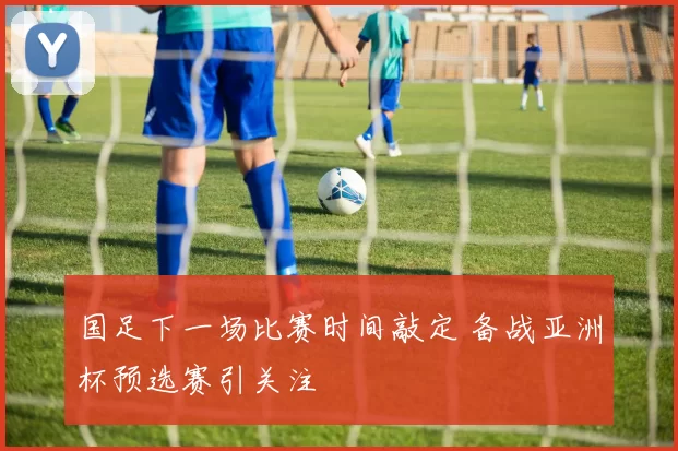 国足下一场比赛时间敲定 备战亚洲杯预选赛引关注