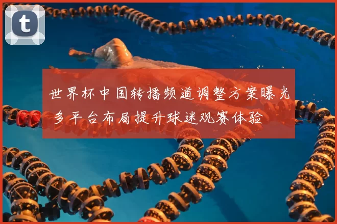 世界杯中国转播频道调整方案曝光 多平台布局提升球迷观赛体验