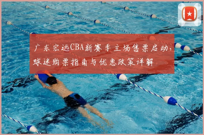 广东宏远CBA新赛季主场售票启动,球迷购票指南与优惠政策详解