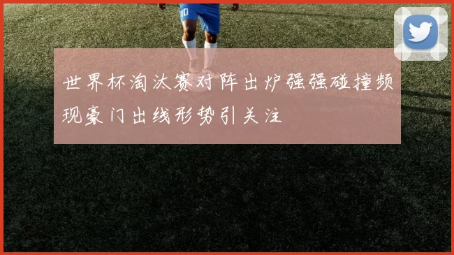 世界杯淘汰赛对阵出炉强强碰撞频现豪门出线形势引关注