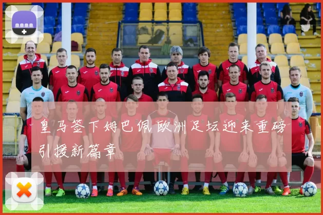 皇马签下姆巴佩 欧洲足坛迎来重磅引援新篇章