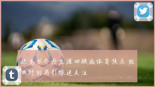 迈克尔乔丹生涯回顾成体育焦点 经典时刻再引球迷关注