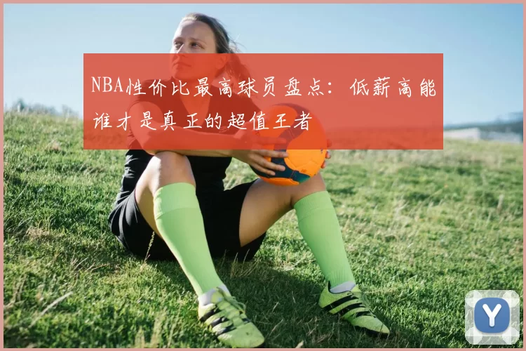 NBA性价比最高球员盘点：低薪高能谁才是真正的超值王者