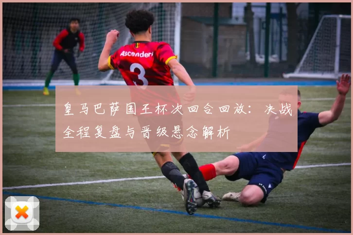 皇马巴萨国王杯次回合回放：决战全程复盘与晋级悬念解析